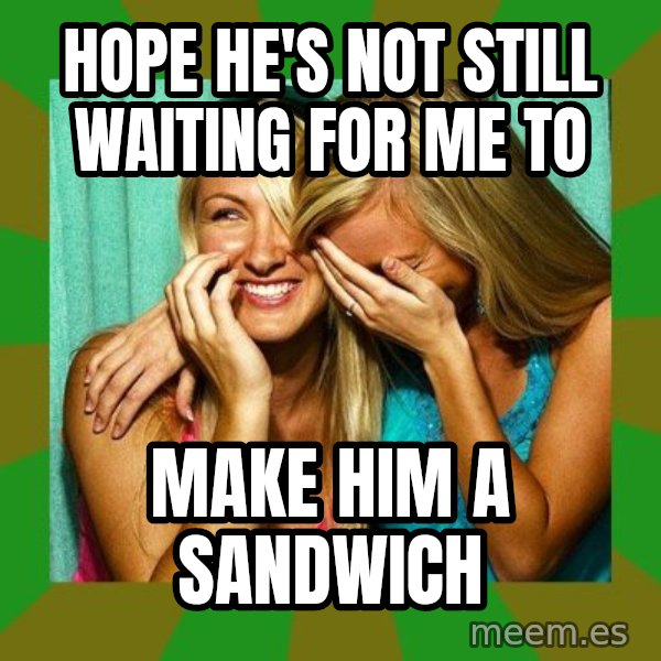 Laughing Girls  meme: Hope he's not still waiting for me to / make him a sandwich
