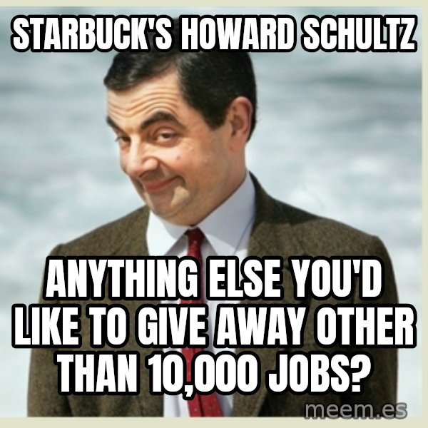 MR bean meme: starbuck's howard schultz / anything else you'd like to give away other than 10,000 jobs?