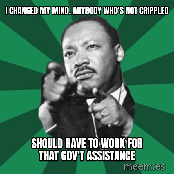 Martin Luther King jr.  meme: i changed my mind.   anybody who's not crippled / should have to work for that gov't assistance