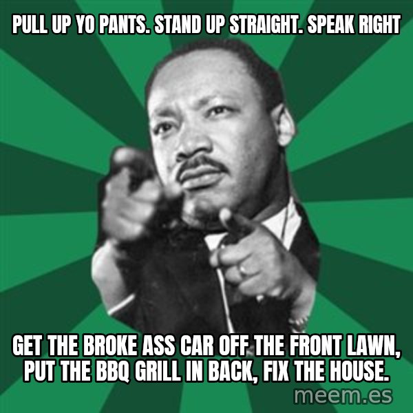 Martin Luther King jr.  meme: pull up yo pants.  Stand up straight.  Speak right / get the broke ass car off the front lawn, put the bbq grill in back, fix the house.