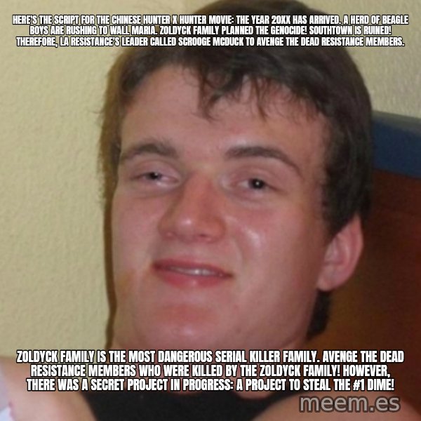 Stoner Stanley meme: Here's the script for the Chinese Hunter x Hunter movie: The year 20XX has arrived. A herd of beagle boys are rushing to Wall Maria. Zoldyck family planned the genocide! Southtown is ruined! Therefore, La Resistance's leader called Scrooge McDuck to avenge the dead resistance members. / Zoldyck family is the most dangerous serial killer family. Avenge the dead resistance members who were killed by the Zoldyck family! However, there was a secret project in progress: A project to steal the #1 Dime!