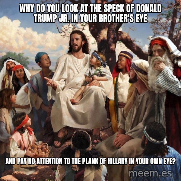 storytime jesus meme: Why do you look at the speck of DONALD TRUMP JR. in your brother's eye / AND PAY NO ATTENTION TO THE PLANK OF HILLARY IN YOUR OWN EYE?
