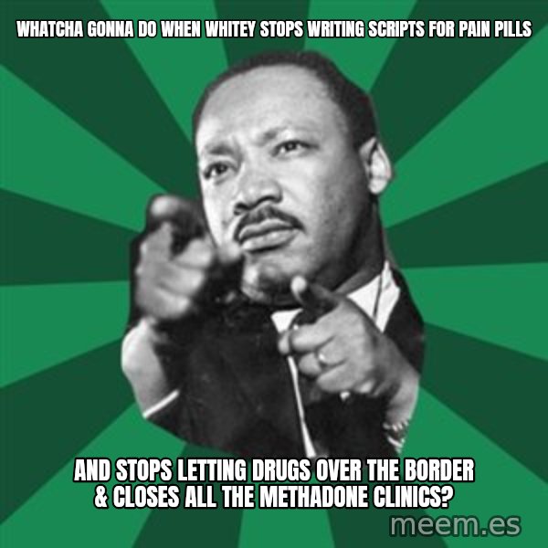 Martin Luther King jr.  meme: whatcha gonna do when whitey stops writing scripts for pain pills / and stops letting drugs over the border & closes all the methadone clinics?