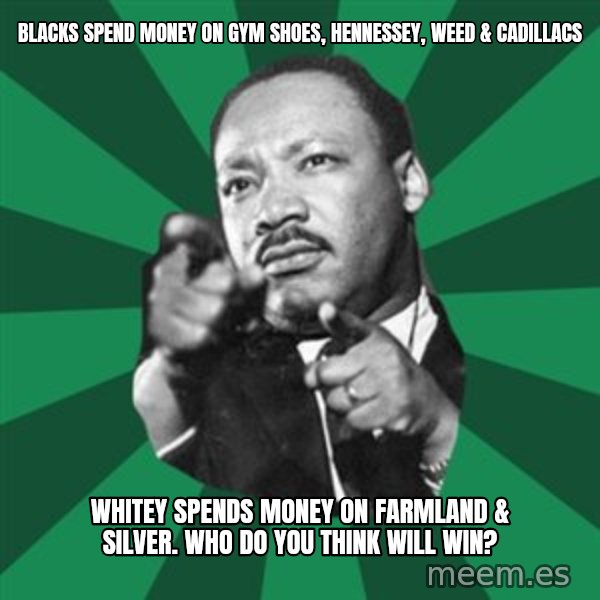 Martin Luther King jr.  meme: blacks spend money on gym shoes, hennessey, weed & cadillacs / whitey spends money on farmland & silver.    Who do you think will win?