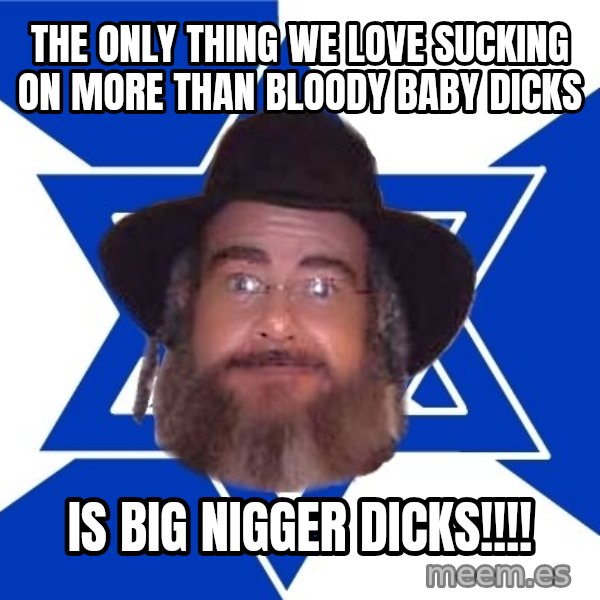 Advice Jew meme: the only thing we love sucking on more than bloody baby dicks / is big nigger dicks!!!!