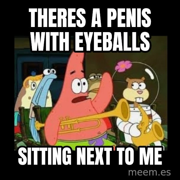 Patrick Star Instrument meme: theres a penis with eyeballs / sitting next to me