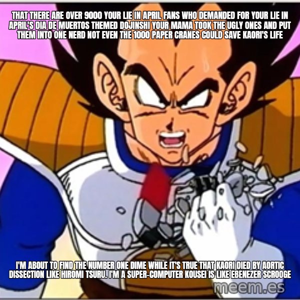 Over 9000 meme: that There are over 9000 Your Lie in April fans who demanded for Your Lie in April's Dia de Muertos themed dojinshi Your mama took the ugly ones and put them into one nerd Not even the 1000 paper cranes could save Kaori's life / I'm about to find the Number One Dime While it's true that Kaori died by aortic dissection like Hiromi Tsuru. I'm a super-computer Kousei is like Ebenezer Scrooge