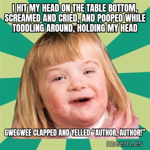 Retard girl meme: I hit my head on the table bottom, screamed and cried, and pooped while toddling around, holding my head / Gwegwee clapped and yelled “author, author!”