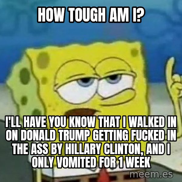 Tough Spongebob meme: How tough am I? / I'll have you know that I walked in on Donald Trump getting fucked in the ass by Hillary Clinton, and I only vomited for 1 week