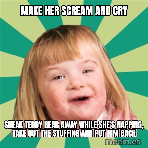 Retard girl meme: Make her scream and cry / Sneak teddy bear away while she’s napping, take out the stuffing and put him back