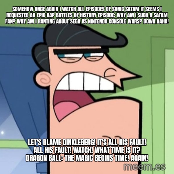 Dinkleberg meme: Somehow once again I watch all episodes of Sonic SatAM It seems I requested an Epic Rap Battles of History episode: Why am I such a SatAM fan? Why am I ranting about Sega vs Nintendo console wars? Dowa haha! / Let's blame Dinkleberg! It's all his fault! All his fault! Watch! What time is it? Dragon Ball: The Magic Begins Time! Again!