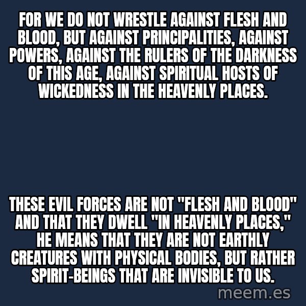 Blank Black meme: For we do not wrestle against flesh and blood, but against principalities, against powers, against the rulers of the darkness of this age, against spiritual hosts of wickedness in the heavenly places. / These evil forces are not "flesh and blood" and that they dwell "in heavenly places," he means that they are not earthly creatures with physical bodies, but rather spirit-beings that are invisible to us.