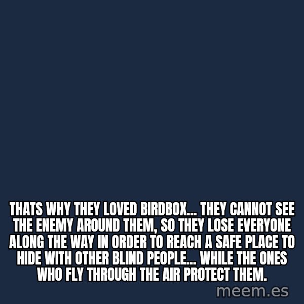 Blank Black meme: Thats why they loved birdbox... they cannot see the enemy around them, so they lose everyone along the way in order to reach a safe place to hide with other blind people... while the ones who fly through the air protect them.