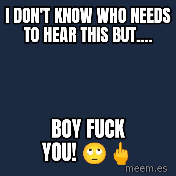 Blank Black meme: I don't know who needs to hear this but.... / Boy fuck you! 🙄🖕