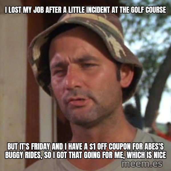So I got that going on for me, which is nice meme: I LOST MY JOB AFTER A LITTLE INCIDENT AT THE GOLF COURSE / BUT IT'S FRIDAY AND I HAVE A $1 OFF COUPON FOR ABES'S BUGGY RIDES, SO I GOT THAT GOING FOR ME, WHICH IS NICE