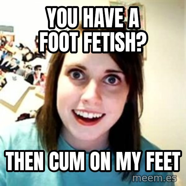 Overly Attached Girlfriend meme: you have a foot fetish? / then cum on my feet