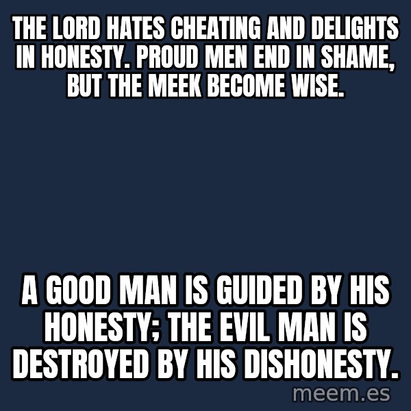 Blank Black meme: The Lord hates cheating and delights in honesty. Proud men end in shame, but the meek become wise. / A good man is guided by his honesty; the evil man is destroyed by his dishonesty.