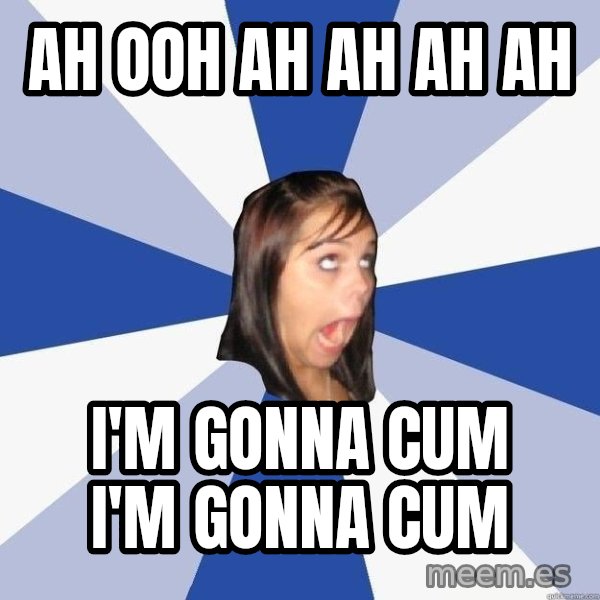 Annoying Facebook Girl meme: ah ooh ah ah ah ah / i'm gonna cum i'm gonna cum