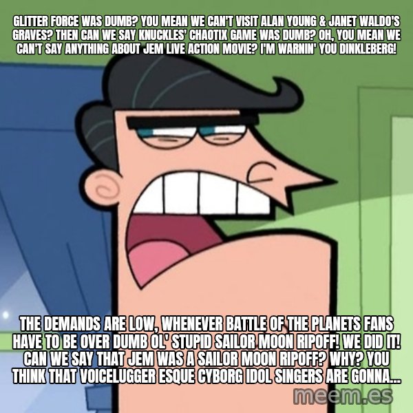 Dinkleberg meme: Glitter Force was dumb? You mean we can't visit Alan Young & Janet Waldo's graves? Then can we say Knuckles' Chaotix game was dumb? Oh, you mean we can't say anything about Jem live action movie? I'm warnin' you Dinkleberg! / The demands are low, whenever Battle of the Planets fans have to be over dumb ol' stupid Sailor Moon ripoff! We did it! Can we say that Jem was a Sailor Moon ripoff? Why? You think that Voicelugger esque cyborg idol singers are gonna...