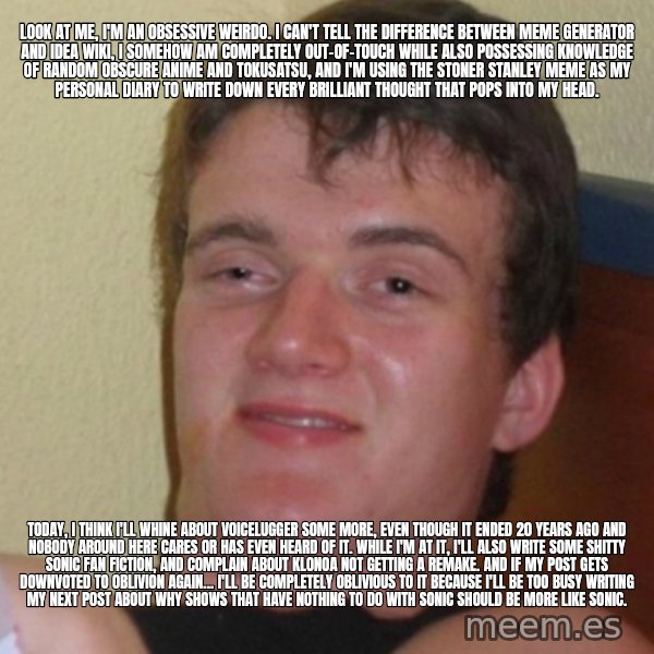 Stoner Stanley meme: Look at me, I'm an obsessive weirdo. I can't tell the difference between Meme Generator and Idea Wiki, I somehow am completely out-of-touch while also possessing knowledge of random obscure anime and tokusatsu, and I'm using the Stoner Stanley meme as my personal diary to write down every brilliant thought that pops into my head. / Today, I think I'll whine about Voicelugger some more, even though it ended 20 years ago and nobody around here cares or has even heard of it. While I'm at it, I'll also write some shitty Sonic fan fiction, and complain about Klonoa not getting a remake. And if my post gets downvoted to oblivion again... I'll be completely oblivious to it because I'll be too busy writing my next post about why shows that have nothing to do with Sonic should be more like Sonic.