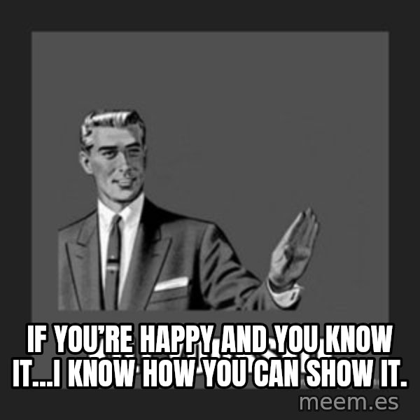 kill yourself guy meme: If you’re happy and you know it...I know how you can show it.