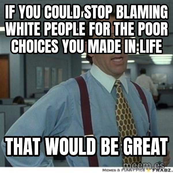 Office Space That Would Be Great meme: If you could stop blaming white people for the poor choices you made in life / That would be great