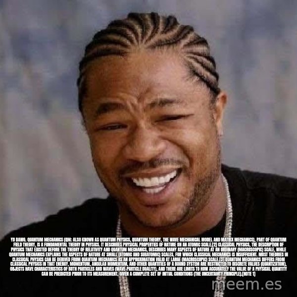 Yo Dawg meme: Yo dawg. Quantum mechanics (QM; also known as quantum physics, quantum theory, the wave mechanical model and matrix mechanics), part of quantum field theory, is a fundamental theory in physics. It describes physical properties of nature on an atomic scale.[2]  Classical physics, the description of physics that existed before the theory of relativity and quantum mechanics, describes many aspects of nature at an ordinary (macroscopic) scale, while quantum mechanics explains the aspects of nature at small (atomic and subatomic) scales, for which classical mechanics is insufficient.  Most theories in classical physics can be derived from quantum mechanics as an approximation valid at large (macroscopic) scale.[3] Quantum mechanics differs from classical physics in that energy, momentum, angular momentum, and other quantities of a bound system are restricted to discrete values (quantization), objects have characteristics of both particles and waves (wave-particle duality), and there are limits to how accurately the value of a physical quantity can be predicted prior to its measurement, given a complete set of initial conditions (the uncertainty principle).[note 1]