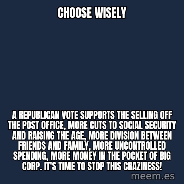 Blank Black meme: Choose Wisely / A Republican vote supports                                               the selling off the post office, MORE cuts to Social Security and raising the age, More division between friends and family, More uncontrolled spending, more money in the pocket of BIG CORP. It's time to STOP THIS CRAZINESS!