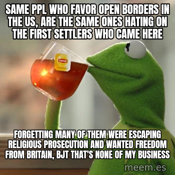 Kermit The Frog Drinking Tea meme: SAME PPL WHO FAVOR OPEN BORDERS IN THE US, ARE THE SAME ONES HATING ON THE FIRST SETTLERS WHO CAME HERE / FORGETTING MANY OF THEM WERE ESCAPING RELIGIOUS PROSECUTION AND WANTED FREEDOM FROM BRITAIN, BJT THAT'S NONE OF MY BUSINESS