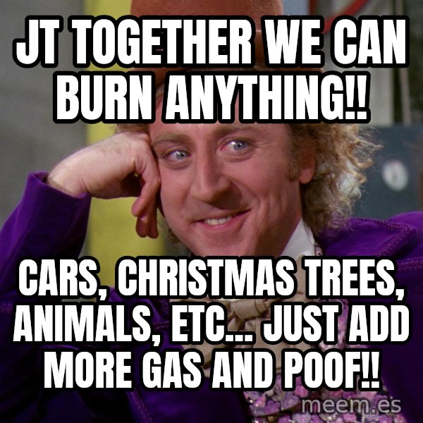 Willy Wonka meme: JT together we can burn anything!! / Cars, Christmas trees, animals, etc... Just add more gas and poof!!