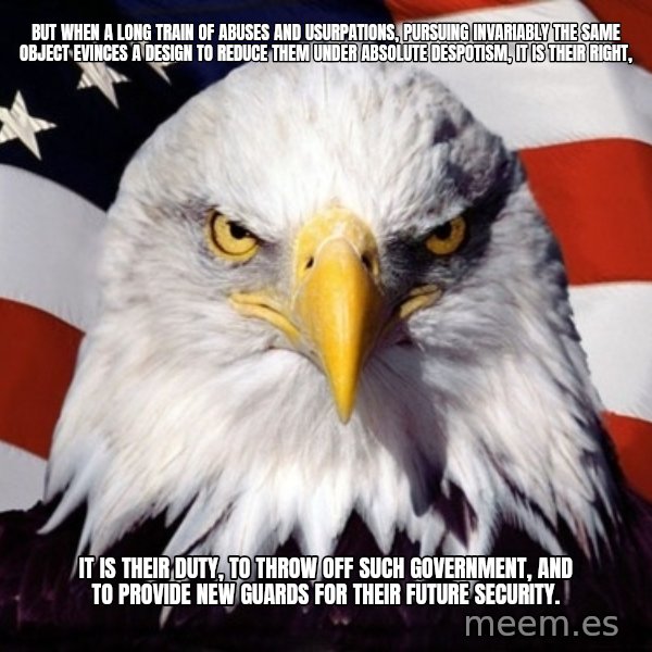 American Pride Eagle meme: But when a long train of abuses and usurpations, pursuing invariably the same Object evinces a design to reduce them under absolute Despotism, it is their right, / it is their duty, to throw off such Government, and to provide new Guards for their future security.