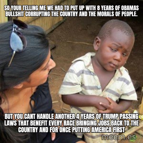 Skeptical 3rd World Kid meme: so your telling me we had to put up with 8 years of obamas bullshit corrupting the country and the morals of people. / but you cant handle another 4 years of trump passing laws that benefit every race bringing jobs back to the country and for once putting america first