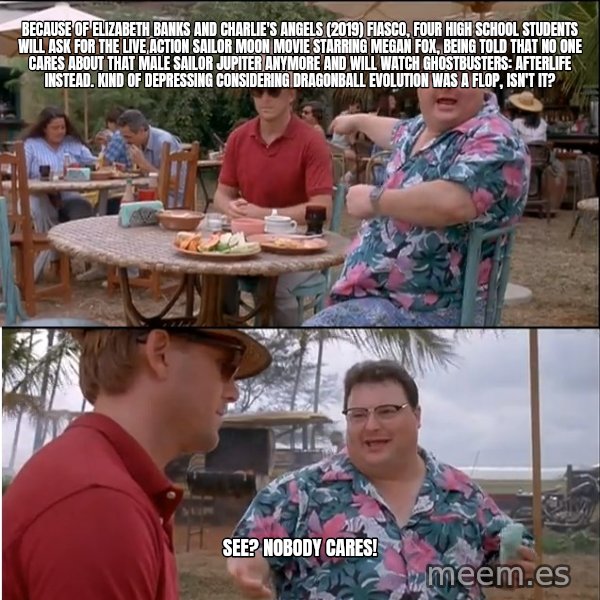 See? Nobody Cares meme: Because of Elizabeth Banks and Charlie's Angels (2019) fiasco, four high school students will ask for the live action Sailor Moon movie starring Megan Fox, being told that no one cares about that male Sailor Jupiter anymore and will watch Ghostbusters: Afterlife instead. Kind of depressing considering Dragonball Evolution was a flop, isn't it? / See? Nobody cares!