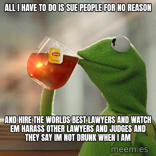 Kermit The Frog Drinking Tea meme: All i have to do is sue people for no reason / and hire the worlds best lawyers and watch em harass other lawyers and judges and they say im not drunk when i am