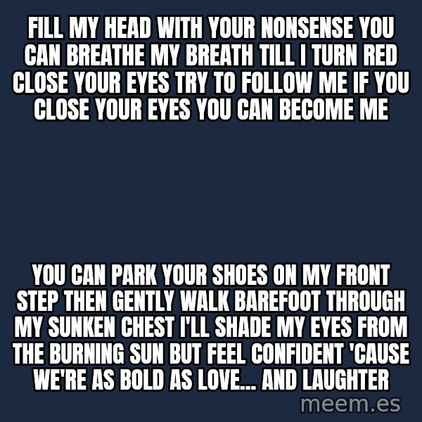 Blank Black meme: Fill my head with Your nonsense You can breathe my breath Till I turn red Close your eyes Try to follow me If you close your eyes You can become me / You can park your shoes On my front step Then gently walk barefoot Through my sunken chest I'll shade my eyes from The burning sun But feel confident 'Cause we're as bold As love... and laughter