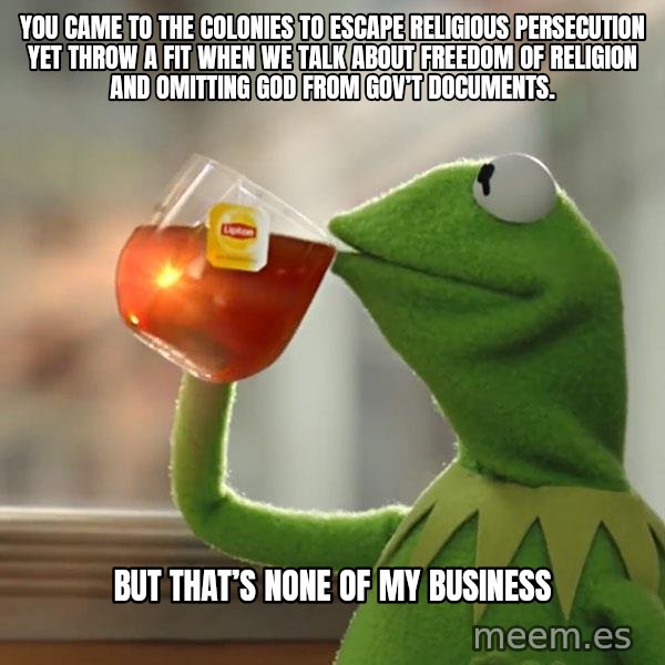 Kermit The Frog Drinking Tea meme: You came to the colonies to escape religious persecution yet throw a fit when we talk about freedom of religion and omitting God from Gov’t documents. / But that’s none of my business