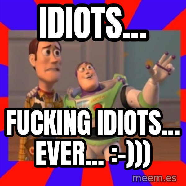 X, X Everywhere  meme: Idiots... / fucking idiots... ever...      :-)))