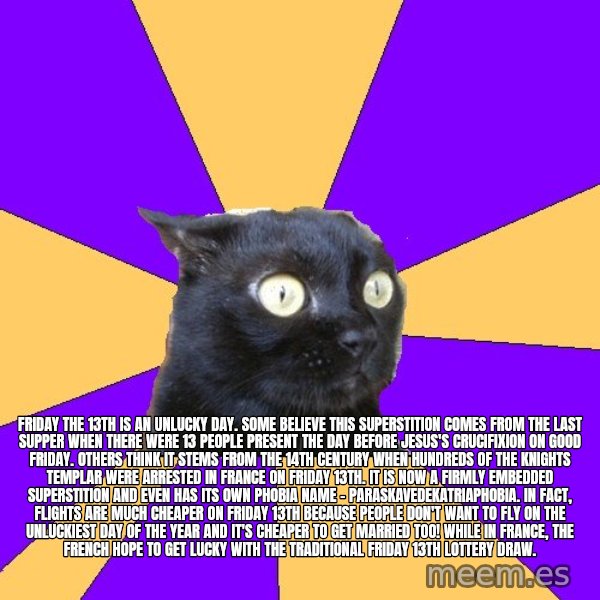 Anxiety Cat meme: Friday the 13th is an unlucky day. Some believe this superstition comes from the Last Supper when there were 13 people present the day before Jesus's crucifixion on Good Friday. Others think it stems from the 14th century when hundreds of the Knights Templar were arrested in France on Friday 13th. It is now a firmly embedded superstition and even has its own phobia name - paraskavedekatriaphobia. In fact, flights are much cheaper on Friday 13th because people don't want to fly on the unluckiest day of the year and it's cheaper to get married too! While in France, the French hope to get lucky with the traditional Friday 13th lottery draw.