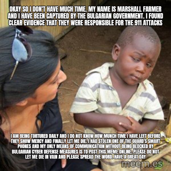 Skeptical 3rd World Kid meme: okay so i don't have much time. my name is marshall farmer and I have been captured by the bulgarian government. i found clear evidence that they were responsible for the 911 attacks / i am being tortured daily and i do not know how munch time i have left before they show mercy and finally let me die. i had stolen one of the guard's smart phones and my only means of communication without being blocked by bulgarian cyber defense measures is to post this meme online. please do not let me die in vain and please spread the word. have a great day