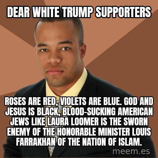 Successful Black Man meme: DEAR WHITE TRUMP SUPPORTERS / ROSES ARE RED, VIOLETS ARE BLUE. GOD AND JESUS IS BLACK, BLOOD-SUCKING AMERICAN JEWS LIKE LAURA LOOMER IS THE SWORN ENEMY OF THE HONORABLE MINISTER LOUIS FARRAKHAN OF THE NATION OF ISLAM.