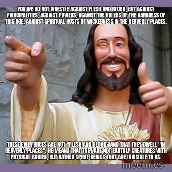 buddy jesus meme: For we do not wrestle against flesh and blood, but against principalities, against powers, against the rulers of the darkness of this age, against spiritual hosts of wickedness in the heavenly places. / These evil forces are not "flesh and blood" and that they dwell "in heavenly places", he means that they are not earthly creatures with physical bodies, but rather spirit-beings that are invisible to us.