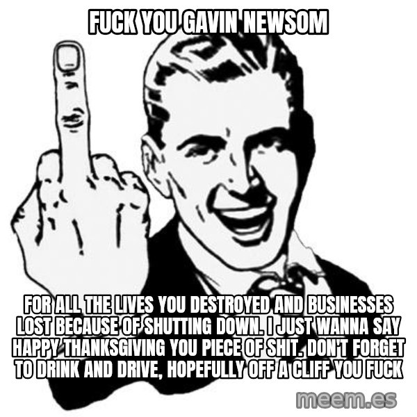 Lol Fuck You meme: FUCK YOU GAVIN NEWSOM / FOR ALL THE LIVES YOU DESTROYED AND BUSINESSES LOST BECAUSE OF SHUTTING DOWN. I JUST WANNA SAY HAPPY THANKSGIVING YOU PIECE OF SHIT. DON'T FORGET TO DRINK AND DRIVE, HOPEFULLY OFF A CLIFF YOU FUCK