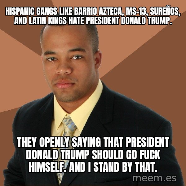 Successful Black Man meme: HISPANIC GANGS LIKE BARRIO AZTECA, MS-13, SUREÑOS, AND LATIN KINGS HATE PRESIDENT DONALD TRUMP. / THEY OPENLY SAYING THAT PRESIDENT DONALD TRUMP SHOULD GO FUCK HIMSELF. AND I STAND BY THAT.