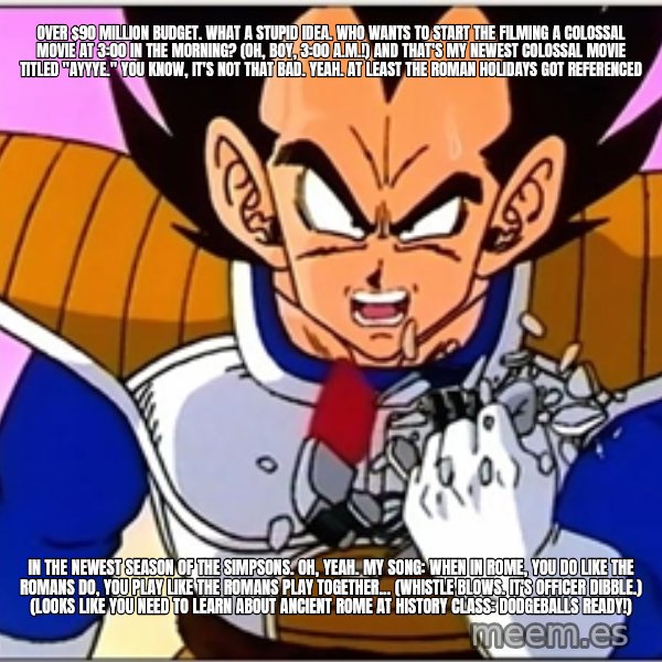 Over 9000 meme: Over $90 million budget. What a stupid idea. Who wants to start the filming a colossal movie at 3:00 in the morning? (Oh, boy, 3:00 a.m.!) And that's my newest colossal movie titled "Ayyye." You know, it's not that bad. Yeah. At least The Roman Holidays got referenced / in the newest season of The Simpsons. Oh, yeah. My song: When in Rome, you do like the Romans do, you play like the Romans play together... (whistle blows. It's Officer Dibble.) (Looks like you need to learn about Ancient Rome at history class: Dodgeballs ready!)