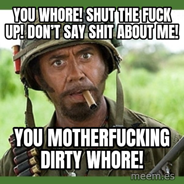 went full retard meme: You whore! Shut the fuck up! Don’t say shit about me! / You motherfucking dirty whore!