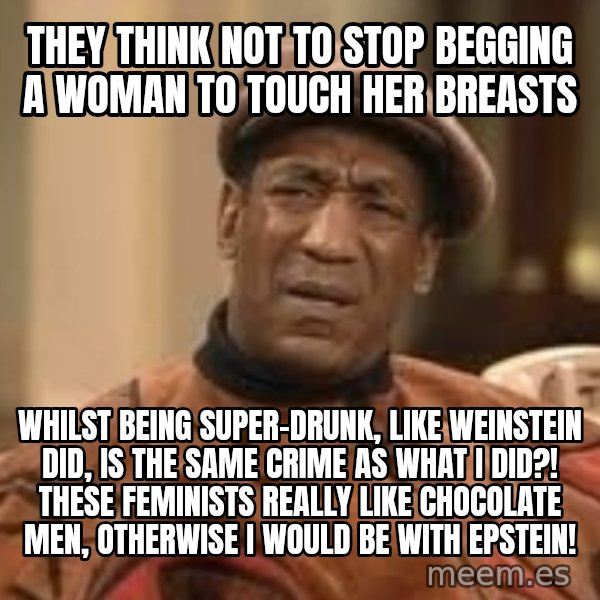 Confused Bill Cosby  meme: They think not to stop begging a woman to touch her breasts / whilst being super-drunk, like Weinstein did, is the same crime as what I did?! These feminists really like chocolate men, otherwise I would be with Epstein!