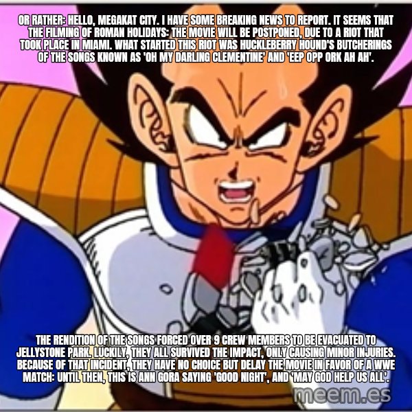 Over 9000 meme: Or rather: Hello, Megakat City. I have some breaking news to report. It seems that the filming of Roman Holidays: The Movie will be postponed, due to a riot that took place in Miami. What started this riot was Huckleberry Hound's butcherings of the songs known as 'Oh My Darling Clementine' and 'Eep Opp Ork Ah Ah'. / The rendition of the songs forced over 9 crew members to be evacuated to Jellystone Park. Luckily, they all survived the impact, only causing minor injuries. Because of that incident, they have no choice but delay the movie in favor of a WWE match: Until then, this is Ann Gora saying 'Good night', and 'may God help us all'.