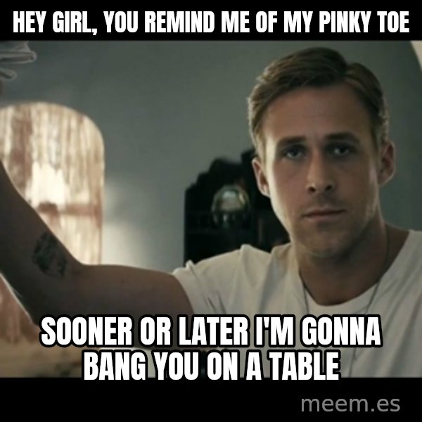 ryan gosling hey girl meme: hey girl, you remind me of my pinky toe / sooner or later i'm gonna bang you on a table