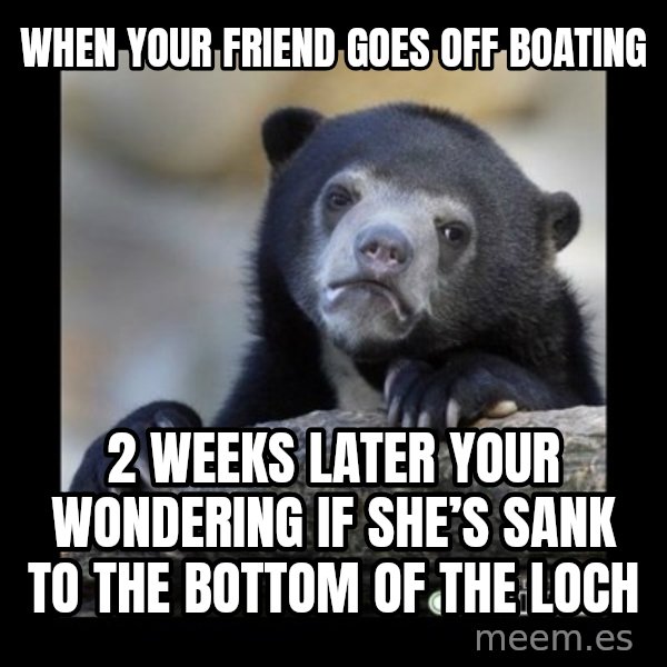 sad bear meme: When your friend goes off boating / 2 weeks later your wondering if she’s sank to the bottom of the loch