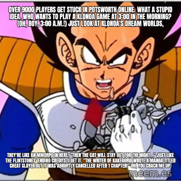 Over 9000 meme: Over 9000 players get stuck in Potsworth Online. What a stupid idea. Who wants to play a Klonoa game at 3:00 in the morning? (Oh, boy, 3:00 a.m.!) Just look at Klonoa's dream worlds, / They're like an MMORPG in here. "Then the cat will stay out for the night..." just like The Flintstones' ending credits, I get it. "The writer of Kakegurui wrote a manga titled Cheat Slayer but it was abruptly cancelled after 1 chapter!" Oh, you crack me up.